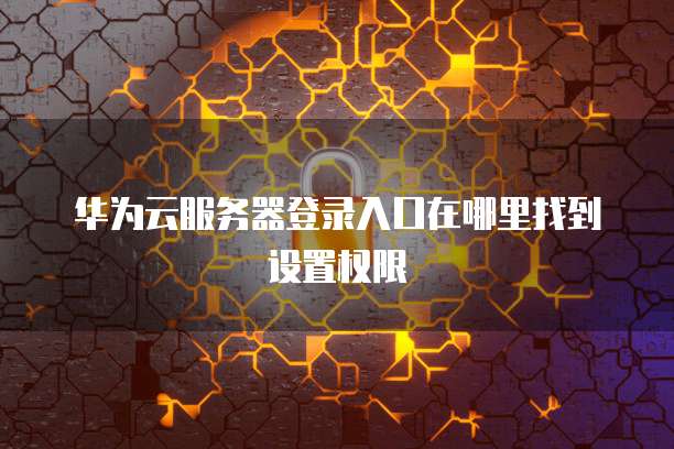 华为云服务器登录入口在哪里找到设置权限