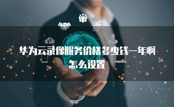 华为云录像服务价格多少钱一年啊怎么设置