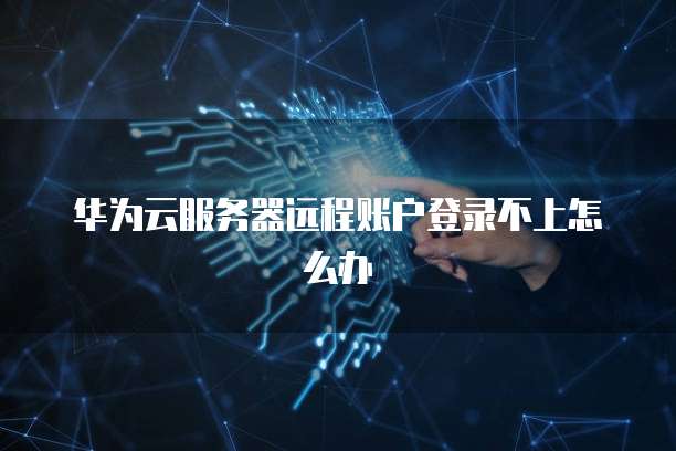 华为云服务器远程账户登录不上怎么办