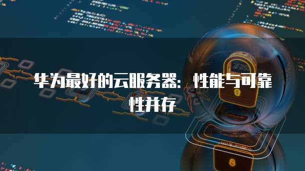 华为最好的云服务器：性能与可靠性并存