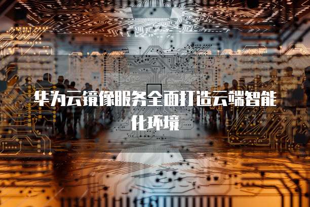 华为云镜像服务全面打造云端智能化环境