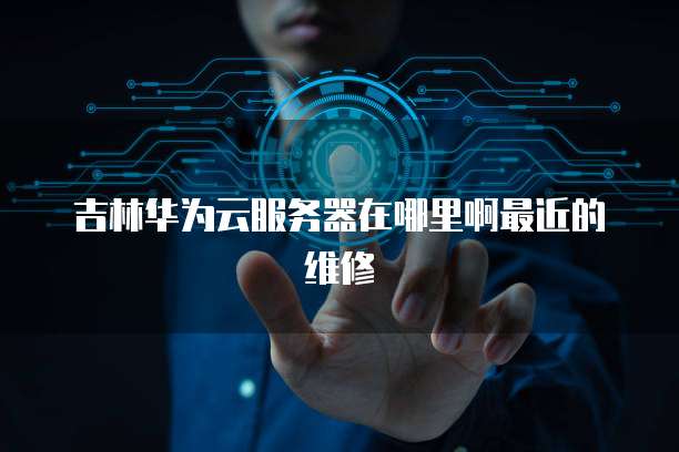 吉林华为云服务器在哪里啊最近的维修