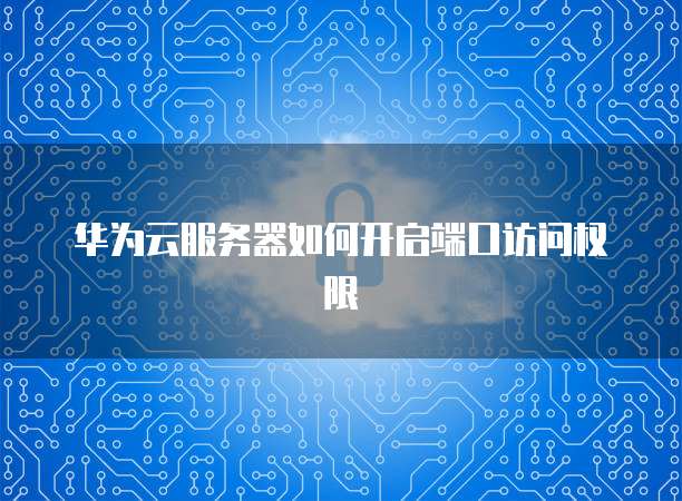 华为云服务器如何开启端口访问权限