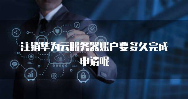 注销华为云服务器账户要多久完成申请呢