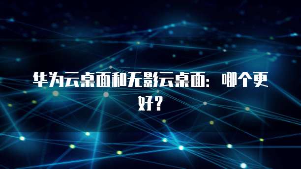 华为云桌面和无影云桌面：哪个更好？