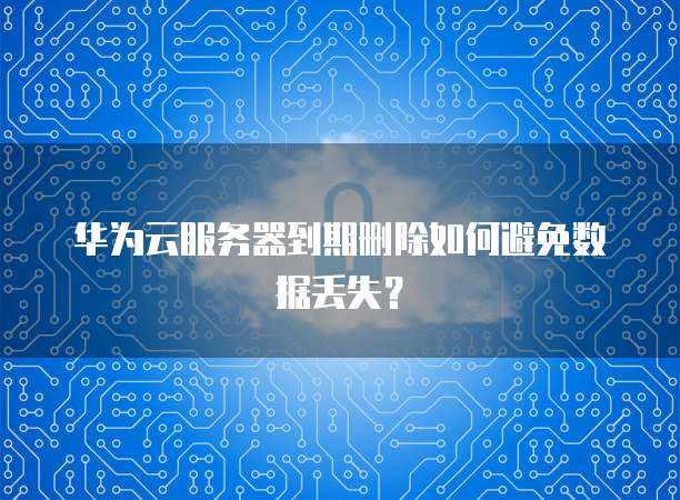 华为云服务器到期删除如何避免数据丢失？