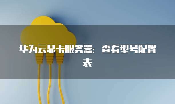 华为云显卡服务器：查看型号配置表