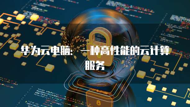 华为云电脑：一种高性能的云计算服务
