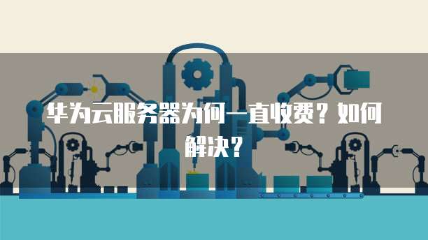 华为云服务器为何一直收费？如何解决？
