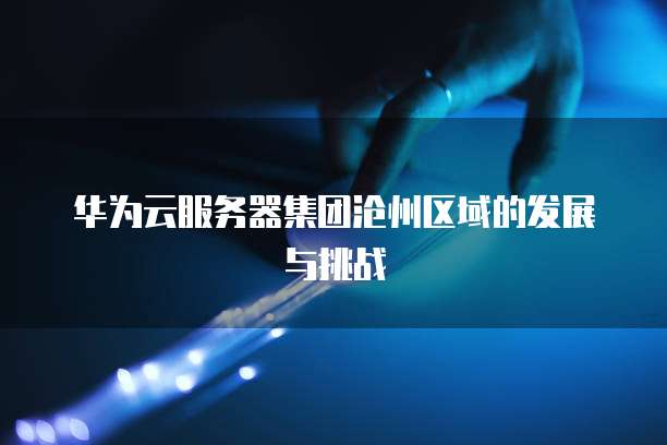 华为云服务器集团沧州区域的发展与挑战