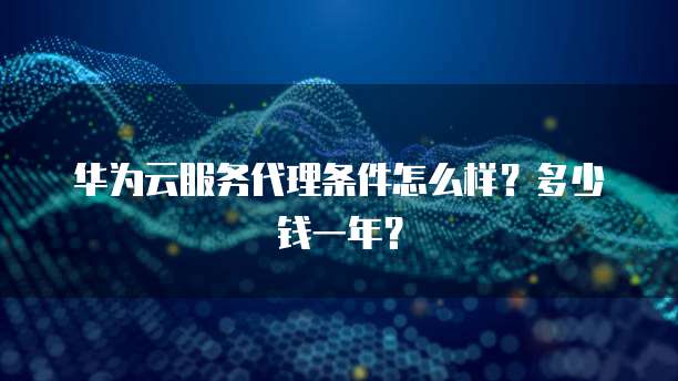 华为云服务代理条件怎么样？多少钱一年？