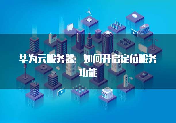 华为云服务器：如何开启定位服务功能