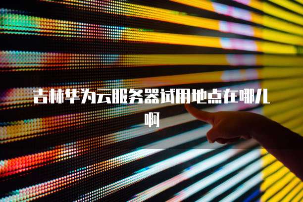 吉林华为云服务器试用地点在哪儿啊