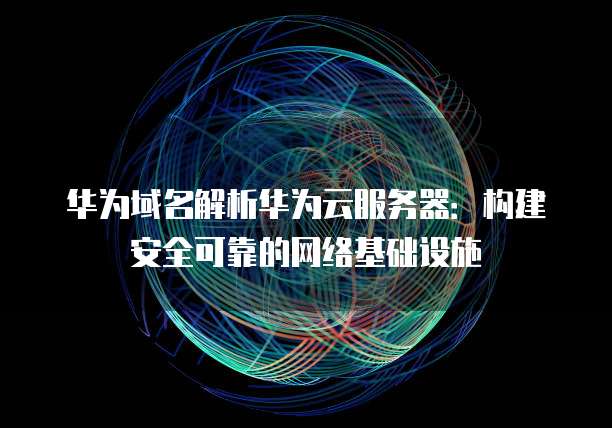 华为域名解析华为云服务器：构建安全可靠的网络基础设施