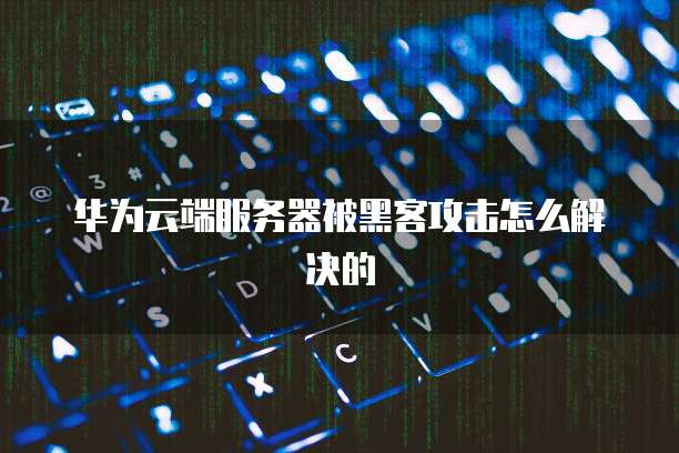 华为云端服务器被黑客攻击怎么解决的