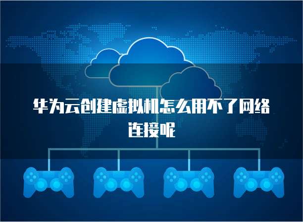 华为云创建虚拟机怎么用不了网络连接呢