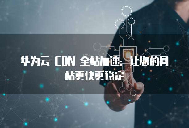 华为云 CDN 全站加速：让您的网站更快更稳定