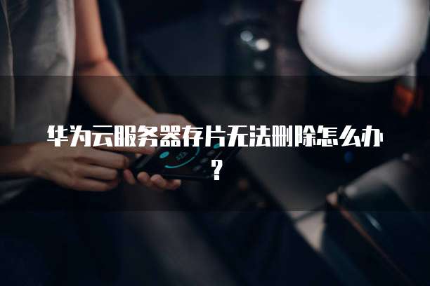 华为云服务器存片无法删除怎么办？