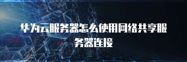 华为云服务器怎么使用网络共享服务器连接