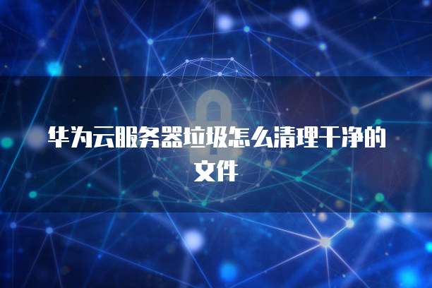 华为云服务器垃圾怎么清理干净的文件