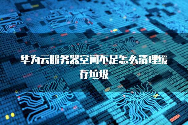 华为云服务器空间不足怎么清理缓存垃圾