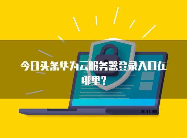 今日头条华为云服务器登录入口在哪里？