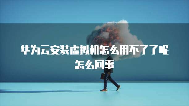 华为云安装虚拟机怎么用不了了呢怎么回事