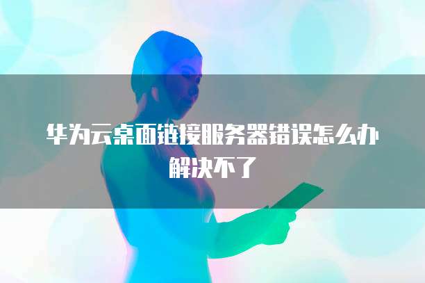 华为云桌面链接服务器错误怎么办解决不了