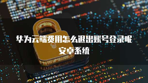 华为云端费用怎么退出账号登录呢安卓系统