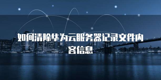 如何清除华为云服务器记录文件内容信息