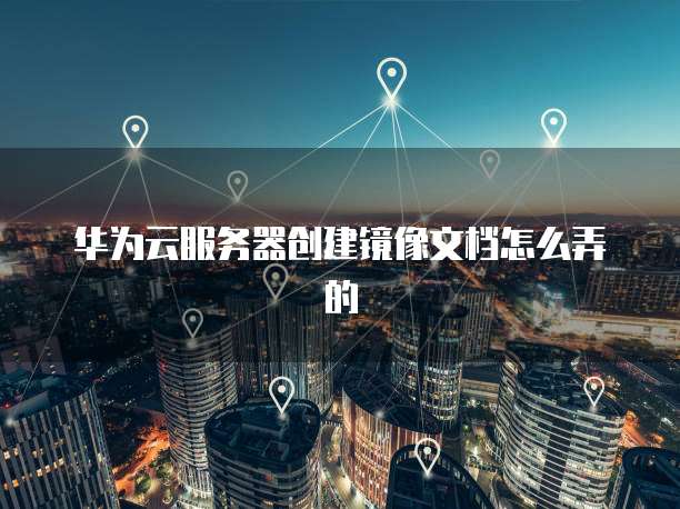 华为云服务器创建镜像文档怎么弄的