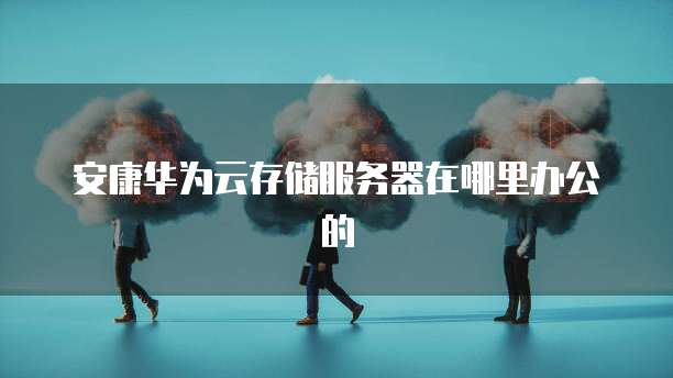 安康华为云存储服务器在哪里办公的