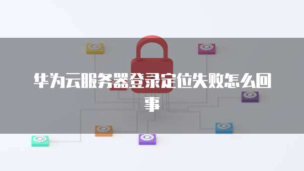 华为云服务器登录定位失败怎么回事