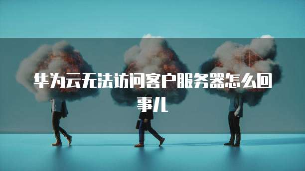 华为云无法访问客户服务器怎么回事儿