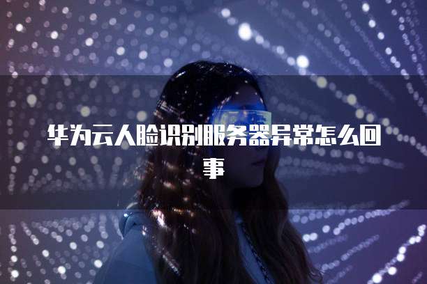 华为云人脸识别服务器异常怎么回事