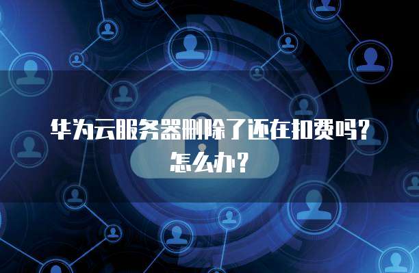 华为云服务器删除了还在扣费吗？怎么办？