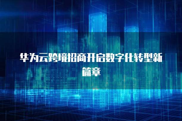 华为云跨境招商开启数字化转型新篇章