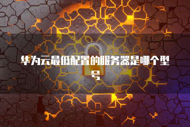 华为云最低配置的服务器是哪个型号