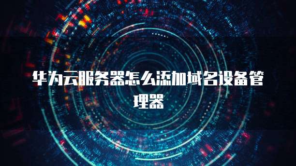 华为云服务器怎么添加域名设备管理器