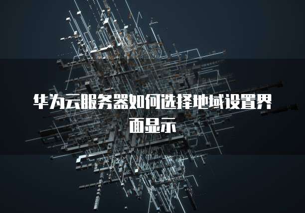 华为云服务器如何选择地域设置界面显示