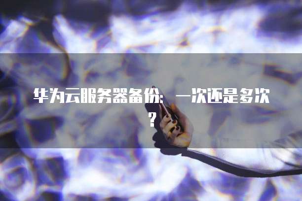 华为云服务器备份：一次还是多次？
