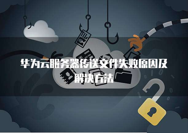 华为云服务器传送文件失败原因及解决方法