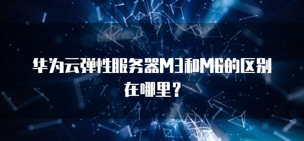 华为云弹性服务器M3和M6的区别在哪里？