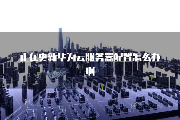 正在更新华为云服务器配置怎么办啊