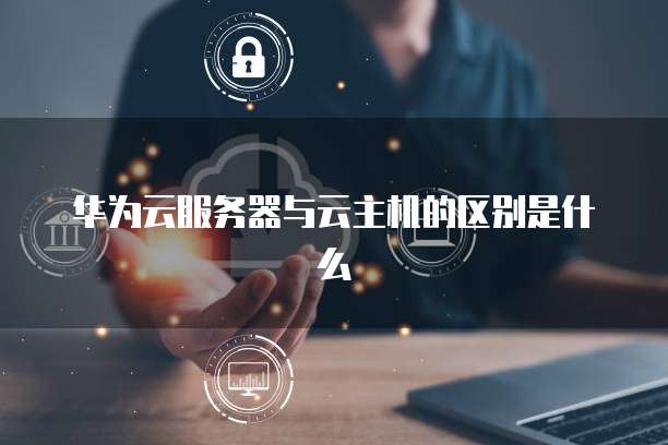 华为云服务器与云主机的区别是什么
