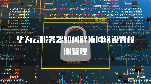 华为云服务器如何解析网络设置权限管理
