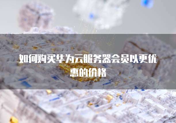 如何购买华为云服务器会员以更优惠的价格