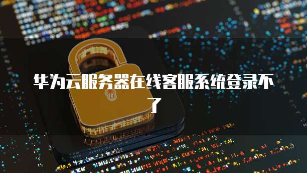 华为云服务器在线客服系统登录不了
