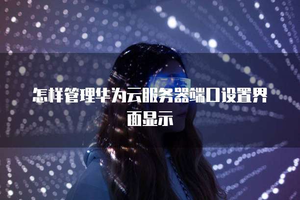 怎样管理华为云服务器端口设置界面显示