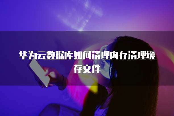 华为云数据库如何清理内存清理缓存文件